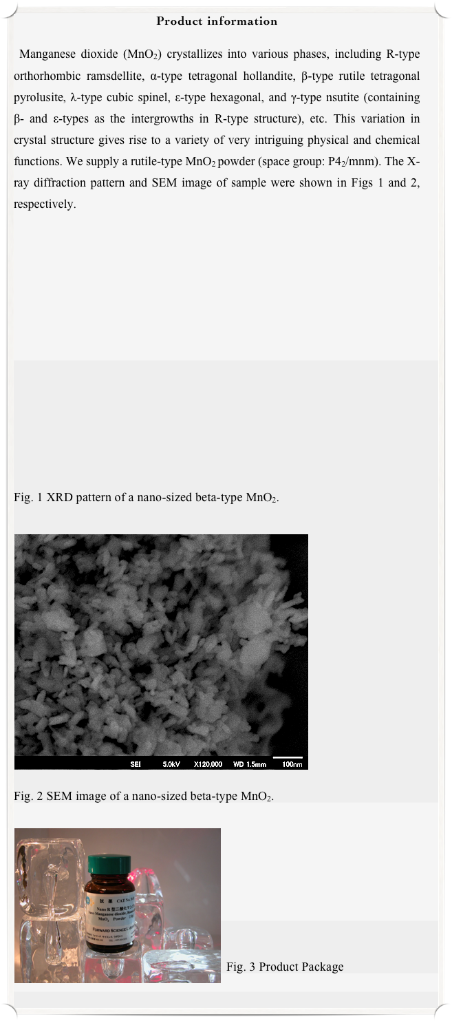 Product information

 Manganese dioxide (MnO2) crystallizes into various phases, including R-type orthorhombic ramsdellite, α-type tetragonal hollandite, β-type rutile tetragonal  pyrolusite, λ-type cubic spinel, ε-type hexagonal, and γ-type nsutite (containing β- and ε-types as the intergrowths in R-type structure), etc. This variation in crystal structure gives rise to a variety of very intriguing physical and chemical functions. We supply a rutile-type MnO2 powder (space group: P42/mnm). The X-ray diffraction pattern and SEM image of sample were shown in Figs 1 and 2, respectively.















Fig. 1 XRD pattern of a nano-sized beta-type MnO2.

￼











Fig. 2 SEM image of a nano-sized beta-type MnO2.

￼







Fig. 3 Product Package

