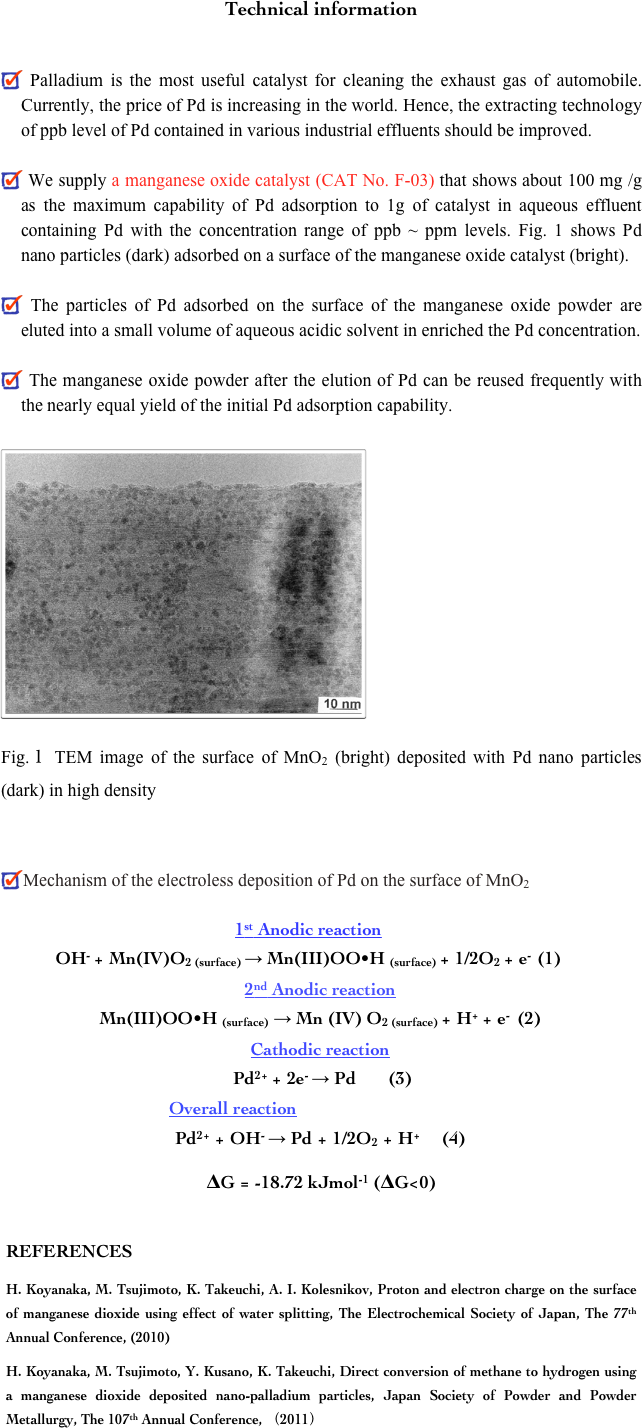 Technical information


 Palladium is the most useful catalyst for cleaning the exhaust gas of automobile.  Currently, the price of Pd is increasing in the world. Hence, the extracting technology of ppb level of Pd contained in various industrial effluents should be improved.

 We supply a manganese oxide catalyst (CAT No. F-03) that shows about 100 mg /g as the maximum capability of Pd adsorption to 1g of catalyst in aqueous effluent containing Pd with the concentration range of ppb ~ ppm levels. Fig. 1 shows Pd nano particles (dark) adsorbed on a surface of the manganese oxide catalyst (bright).

 The particles of Pd adsorbed on the surface of the manganese oxide powder are eluted into a small volume of aqueous acidic solvent in enriched the Pd concentration.

 The manganese oxide powder after the elution of Pd can be reused frequently with the nearly equal yield of the initial Pd adsorption capability.

￼













Fig.１ TEM image of the surface of MnO2 (bright) deposited with Pd nano particles (dark) in high density



Mechanism of the electroless deposition of Pd on the surface of MnO2

1st Anodic reaction 
OH- + Mn(IV)O2 (surface) → Mn(III)OO•H (surface) + 1/2O2 + e-  (1)
2nd Anodic reaction 
Mn(III)OO•H (surface) → Mn (IV) O2 (surface) + H+ + e-  (2)
Cathodic reaction
 Pd2+ + 2e- → Pd       (3)
Overall reaction
Pd2+ + OH- → Pd + 1/2O2 + H+       (4)
ΔG = -18.72 kJmol-1 (ΔG<0)
REFERENCES
H. Koyanaka, M. Tsujimoto, K. Takeuchi, A. I. Kolesnikov, Proton and electron charge on the surface of manganese dioxide using effect of water splitting, The Electrochemical Society of Japan, The 77th Annual Conference, (2010)
H. Koyanaka, M. Tsujimoto, Y. Kusano, K. Takeuchi, Direct conversion of methane to hydrogen using a manganese dioxide deposited nano-palladium particles, Japan Society of Powder and Powder Metallurgy, The 107th Annual Conference, （2011）