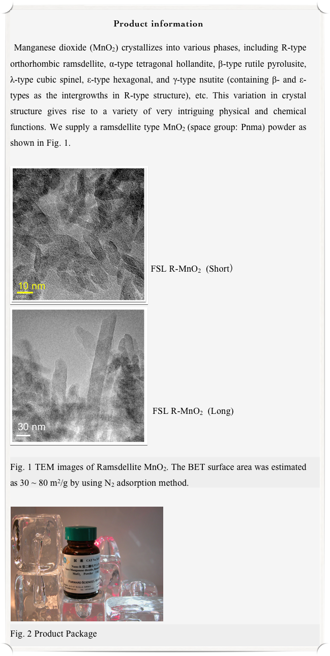 Product information

 Manganese dioxide (MnO2) crystallizes into various phases, including R-type orthorhombic ramsdellite, α-type tetragonal hollandite, β-type rutile pyrolusite, λ-type cubic spinel, ε-type hexagonal, and γ-type nsutite (containing β- and ε-types as the intergrowths in R-type structure), etc. This variation in crystal structure gives rise to a variety of very intriguing physical and chemical functions. We supply a ramsdellite type MnO2 (space group: Pnma) powder as shown in Fig. 1.

￼
￼






FSL R-MnO2  (Short） 　　　





                                                    




 FSL R-MnO2  (Long)



Fig. 1 TEM images of Ramsdellite MnO2. The BET surface area was estimated as 30 ~ 80 m2/g by using N2 adsorption method.

￼









Fig. 2 Product Package